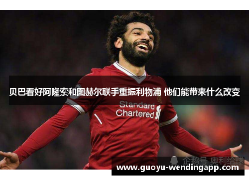 贝巴看好阿隆索和图赫尔联手重振利物浦 他们能带来什么改变