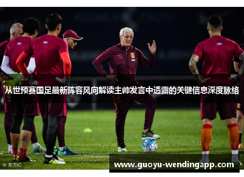 从世预赛国足最新阵容风向解读主帅发言中透露的关键信息深度脉络 从世预赛国足最新阵容风向解读主帅发言中透露的关键信息深度脉络