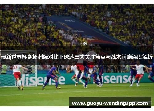 最新世界杯赛场洲际对比下球迷三大关注焦点与战术前瞻深度解析