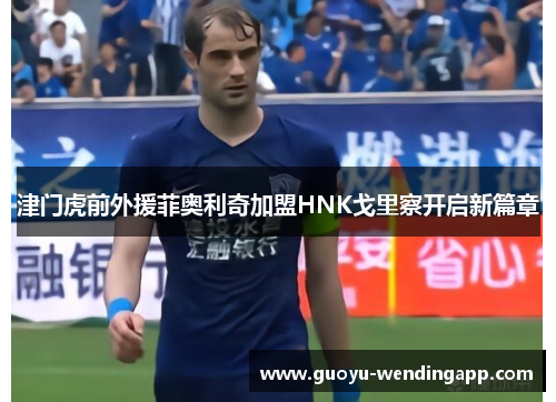津门虎前外援菲奥利奇加盟HNK戈里察开启新篇章