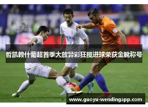 哲凯赖什葡超首季大放异彩狂揽进球荣获金靴称号