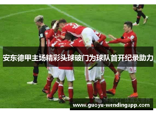 安东德甲主场精彩头球破门为球队首开纪录助力 安东德甲主场精彩头球破门为球队首开纪录助力