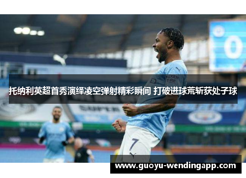 托纳利英超首秀演绎凌空弹射精彩瞬间 打破进球荒斩获处子球 托纳利英超首秀演绎凌空弹射精彩瞬间 打破进球荒斩获处子球