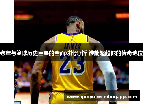 老詹与篮球历史巨星的全面对比分析 谁能超越他的传奇地位 老詹与篮球历史巨星的全面对比分析 谁能超越他的传奇地位